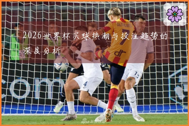 2026世界杯买球热潮与投注趋势的深度分析