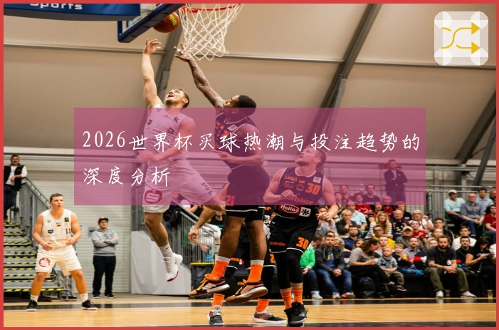 2026世界杯买球热潮与投注趋势的深度分析